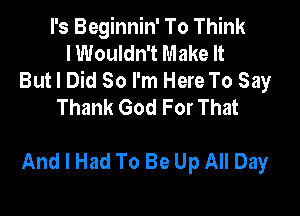I's Beginnin' To Think
I Wouldn't Make It
But I Did So I'm Here To Say
Thank God For That

And I Had To Be Up All Day