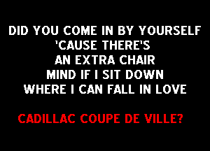 DID YOU COME IN BY YOURSELF
'CAUSE THERE'S
AN EXTRA CHAIR
MIND IF I SIT DOWN
WHERE I CAN FALL IN LOVE

CADILLAC COUPE DE VILLE?