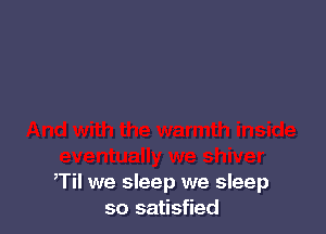 Til we sleep we sleep
so satisfied