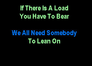 If There Is A Load
You Have To Bear

We All Need Somebody

To Lean On