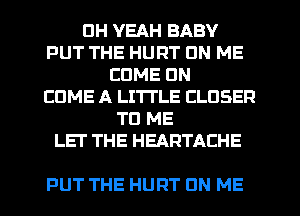 DH YEAH BABY
PUT THE HURT ON ME
COME ON
EDME A LITTLE CLOSER
TO ME
LET THE HEARTACHE

PUT THE HURT UN ME