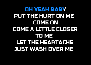 DH YEAH BABY
PUT THE HURT ON ME
COME ON
EDME A LITTLE CLOSER
TO ME
LET THE HEARTACHE
JUST WASH OVER ME