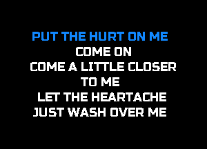 PUT THE HURT ON ME
COME ON
EDME A LITTLE CLOSER
TO ME
LET THE HEARTACHE
JUST WASH OVER ME