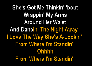 She's Got Me Thinkin' 'bout
Wrappin' My Arms
Around Her Waist

And Dancin' The Night Away
I Love The Way She's A-Lookin'
From Where I'm Standin'
Ohhhh
From Where I'm Standin'