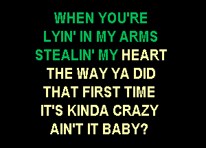 WHEN YOU'RE
LYIN' IN MY ARMS
STEALIN' MY HEART
THE WAY YA DID
THAT FIRST TIME
IT'S KINDA CRAZY
AIN'T IT BABY?