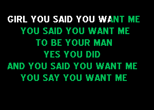 GIRL YOU SAID YOU WANT ME
YOU SAID YOU WANT ME
TO BE YOUR MAN
YES YOU DID
AND YOU SAID YOU WANT ME
YOU SAY YOU WANT ME