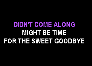 DIDN'T COME ALONG
MIGHT BE TIME
FOR THE SWEET GOODBYE