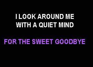 ILOOK AROUND ME
WITH A QUIET MIND

FOR THE SWEET GOODBYE