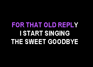 FOR THAT OLD REPLY
I START SINGING

THE SWEET GOODBYE