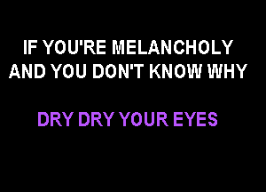 IF YOU'RE MELANCHOLY
AND YOU DON'T KNOW WHY

DRY DRY YOUR EYES