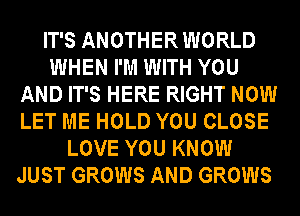 IT'S ANOTHER WORLD
WHEN I'M WITH YOU
AND IT'S HERE RIGHT NOW
LET ME HOLD YOU CLOSE
LOVE YOU KNOW
JUST GROWS AND GROWS