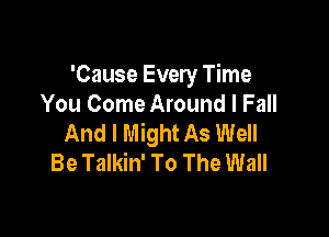 'Cause Every Time
You Come Around I Fall

And I Might As Well
Be Talkin' To The Wall