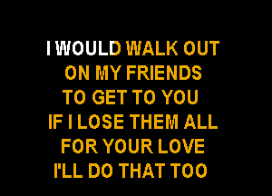 IWOULD WALK OUT
ON MY FRIENDS
TO GET TO YOU

IF I LOSE THEM ALL
FOR YOUR LOVE

I'LL DO THAT T00