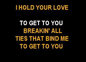 IHOLD YOUR LOVE

TO GET TO YOU
BREAKIN' ALL

TIES THAT BIND ME
TO GET TO YOU