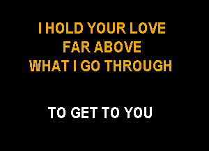 I HOLD YOUR LOVE
FAR ABOVE
WHAT I GO THROUGH

TO GET TO YOU