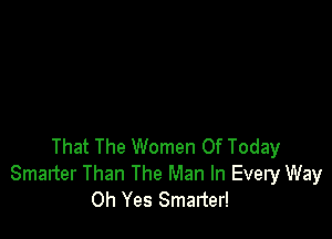 That The Women Of Today
Smanter Than The Man In Every Way
Oh Yes Smarter!