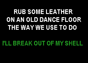 RUB SOME LEATHER
ON AN OLD DANCE FLOOR
THE WAY WE USE TO DO

I'LL BREAK OUT OF MY SHELL
