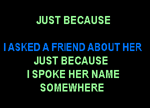 JUST BECAUSE

IASKED A FRIEND ABOUT HER
JUST BECAUSE
ISPOKE HER NAME
SOMEWHERE