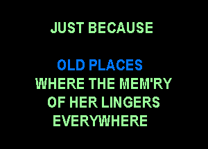 JUST BECAUSE

OLD PLACES
WHERE THE MEM'RY
OF HER LINGERS

EVERYWHERE l