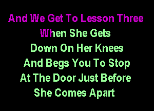 And We Get To Lesson Three
When She Gels
Down On Her Knees
And Begs You To Stop
At The Door Just Before
She Comes Apart