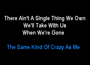 There Ain't A Single Thing We Own
We'll Take With Us
When We're Gone

The Same Kind Of Crazy As Me