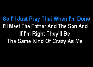 So I'll Just Pray That When I'm Done
I'll Meet The Father And The Son And

If I'm Right They'll Be
The Same Kind Of Crazy As Me