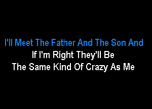 I'll Meet The Father And The Son And

If I'm Right They'll Be
The Same Kind Of Crazy As Me