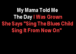 My Mama Told Me
The Day I Was Grown
She Says Sing The Blues Child

Sing It From Now On