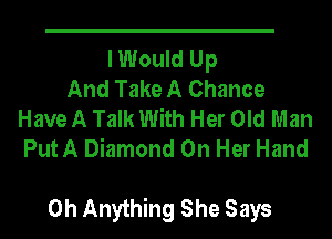 I Would Up
And Take A Chance
Have A Talk With Her Old Man
Put A Diamond On Her Hand

0h Anything She Says