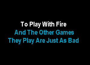 To Play With Fire
And The Other Games

They Play Are Just As Bad