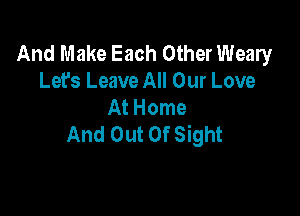 And Make Each Other Weary
Let's Leave All Our Love
At Home

And Out Of Sight