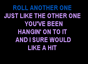 ROLL ANOTHER ONE
JUST LIKE THE OTHER ONE
YOU'VE BEEN
HANGIN' ON TO IT
AND I SURE WOULD
LIKE A HIT