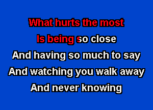What hurts the most
ls being so close
And having so much to say
And watching you walk away
And never knowing