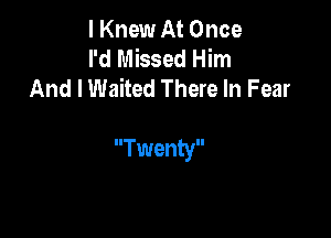 I Knew At Once
I'd Missed Him
And I Waited There In Fear

Twenty