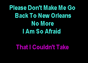 Please Don't Make Me Go
Back To New Orleans

No More
I Am So Afraid

That I Couldn't Take