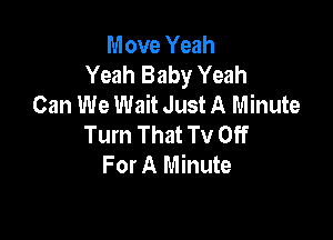 Move Yeah
Yeah Baby Yeah
Can We Wait Just A Minute

Tum That TV Off
For A Minute