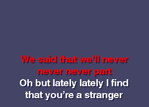 Oh but lately lately I find
that you,re a stranger