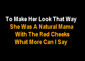 To Make Her Look That Way
She Was A Natural Mama

With The Red Cheeks
What More Can I Say