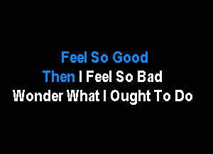 Feel So Good
Then I Feel So Bad

Wonder What I Ought To Do