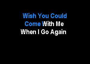 Wish You Could
Come With Me
When I Go Again