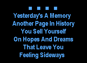 n n n n
Yesterday's A Memory
Another Page In History

You Sell Yourself
0n Hopes And Dreams
That Leave You
Feeling Sideways