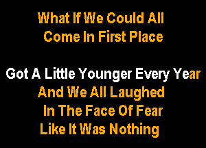 What If We Could All
Come In First Place

Got A Little Younger Evely Year
And We All Laughed
In The Face Of Fear
Like It Was Nothing