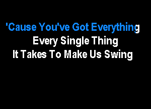 'Cause You've Got Everything
Every Single Thing
It Takes To Make Us Swing