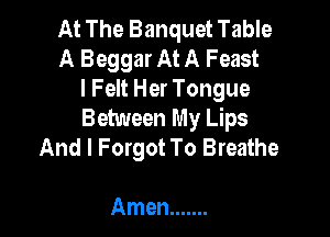At The Banquet Table
A Beggar At A Feast
l Felt Her Tongue

Between My Lips
And I Forgot To Breathe

Amen .......