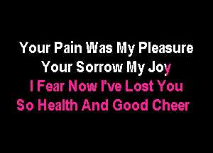 Your Pain Was My Pleasure
Your Sorrow My Joy

l Fear Now I've Lost You
So Health And Good Cheer