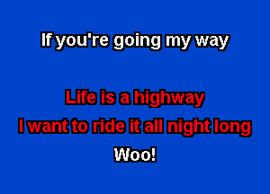 If you're going my way

Life is a highway
I want to ride it all night long
Woo!