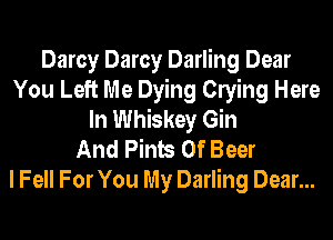 Darcy Darcy Darling Dear
You Left Me Dying Clying Here
In Whiskey Gin
And Pints 0f Beer

I Fell For You My Darling Dear...