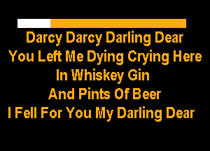 Z!
Darcy Darcy Darling Dear

You Left Me Dying Clying Here
In Whiskey Gin
And Pints 0f Beer

I Fell For You My Darling Dear