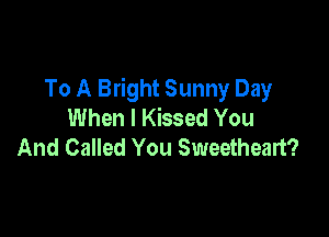 To A Bright Sunny Day
When I Kissed You

And Called You Sweetheart?