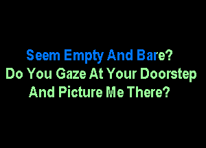 Seem Empty And Bare?

Do You Gaze At Your Doorstep
And Picture Me There?